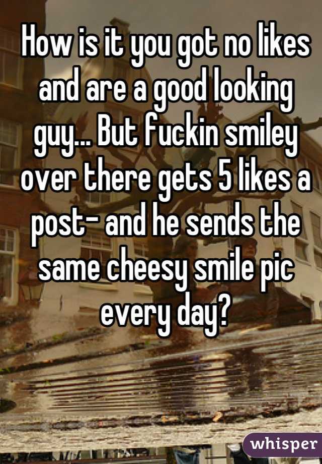 How is it you got no likes and are a good looking guy... But fuckin smiley over there gets 5 likes a post- and he sends the same cheesy smile pic every day?