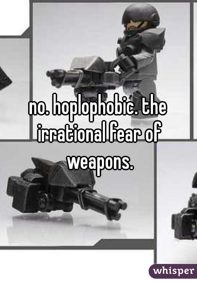 no. hoplophobic. the irrational fear of weapons.