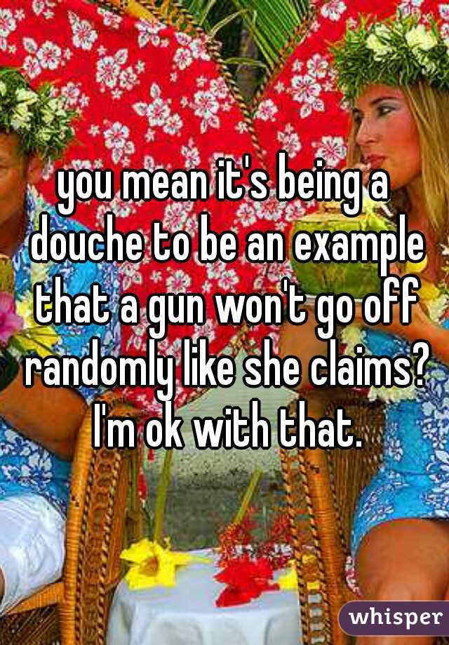 you mean it's being a douche to be an example that a gun won't go off randomly like she claims? I'm ok with that.