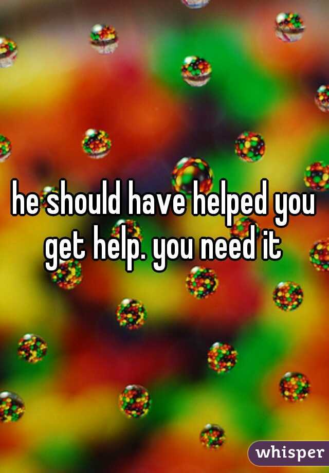 he should have helped you get help. you need it 