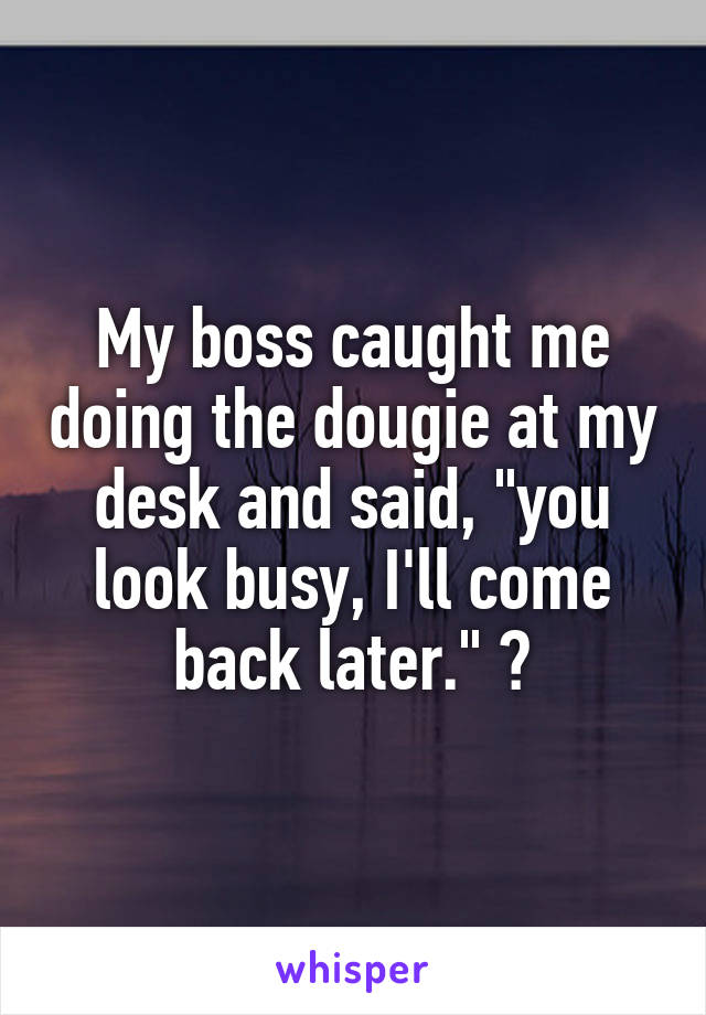 My boss caught me doing the dougie at my desk and said, "you look busy, I'll come back later." 