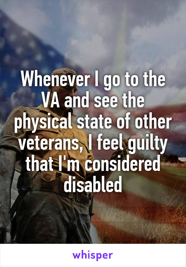 Whenever I go to the VA and see the physical state of other veterans, I feel guilty that I'm considered disabled