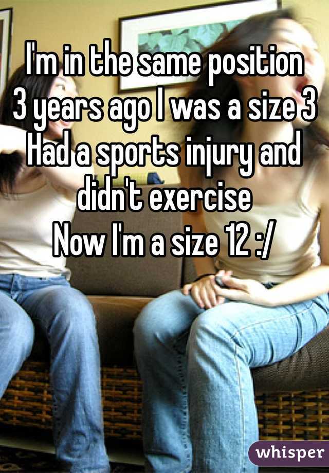 I'm in the same position 
3 years ago I was a size 3
Had a sports injury and didn't exercise 
Now I'm a size 12 :/