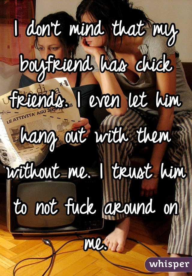 I don't mind that my boyfriend has chick friends. I even let him hang out with them without me. I trust him to not fuck around on me.