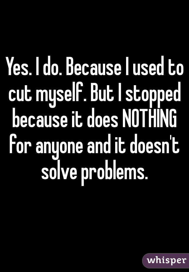 Yes. I do. Because I used to cut myself. But I stopped because it does NOTHING for anyone and it doesn't solve problems. 