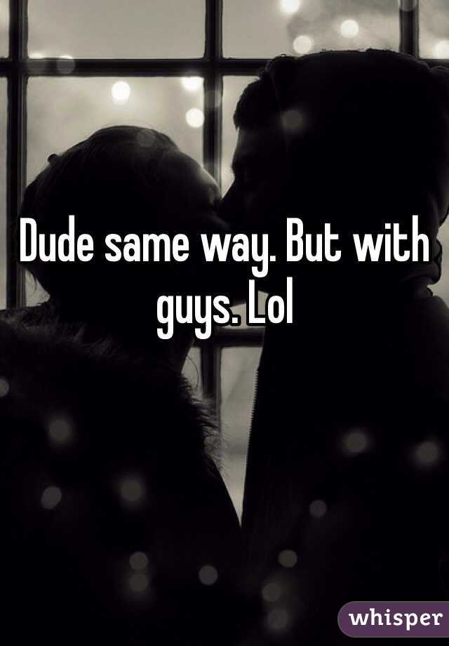 Dude same way. But with guys. Lol 