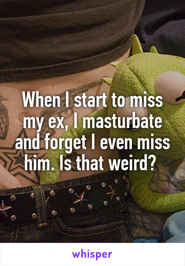 When I start to miss my ex, I masturbate and forget I even miss him. Is that weird? 