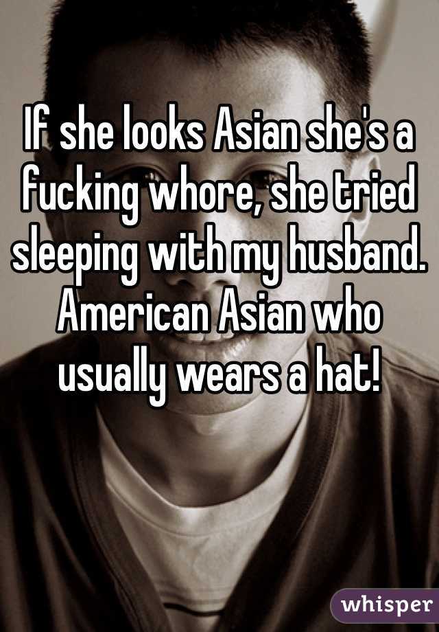 If she looks Asian she's a fucking whore, she tried sleeping with my husband. American Asian who usually wears a hat!