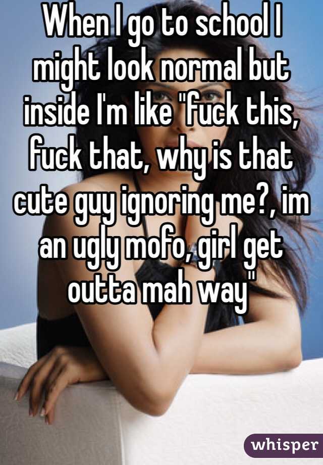 When I go to school I might look normal but inside I'm like "fuck this, fuck that, why is that cute guy ignoring me?, im an ugly mofo, girl get outta mah way"