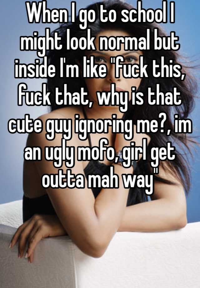 When I go to school I might look normal but inside I'm like "fuck this, fuck that, why is that cute guy ignoring me?, im an ugly mofo, girl get outta mah way"