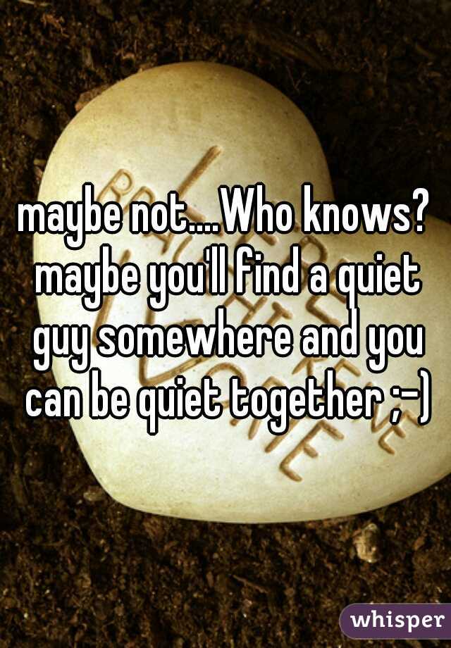 maybe not....Who knows? maybe you'll find a quiet guy somewhere and you can be quiet together ;-)
