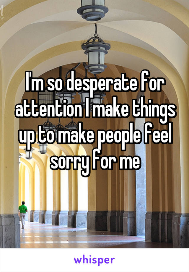 I'm so desperate for attention I make things up to make people feel sorry for me
