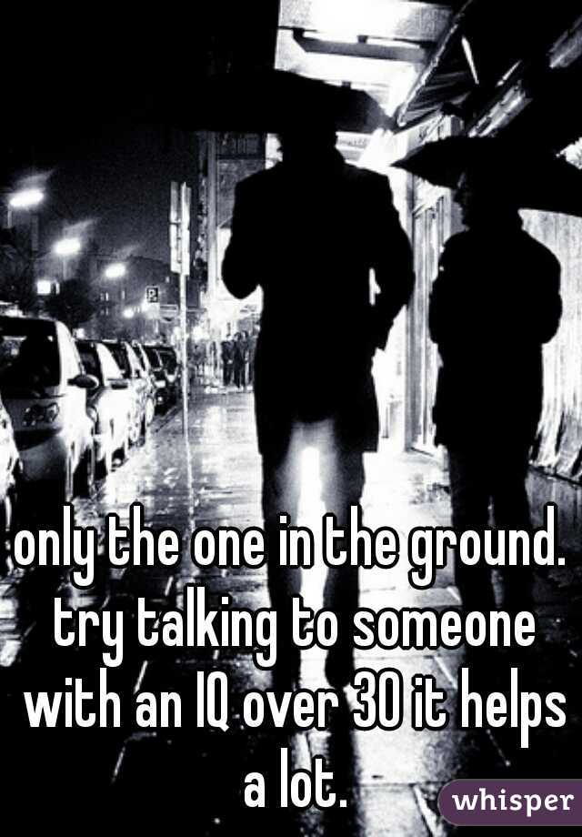only the one in the ground. try talking to someone with an IQ over 30 it helps a lot.