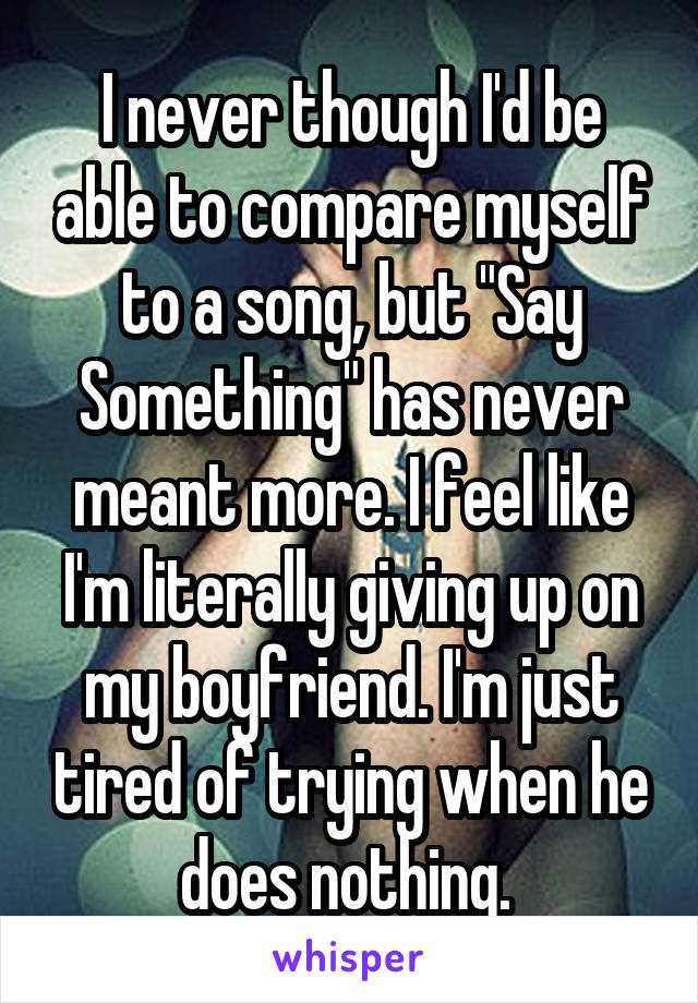 I never though I'd be able to compare myself to a song, but "Say Something" has never meant more. I feel like I'm literally giving up on my boyfriend. I'm just tired of trying when he does nothing. 