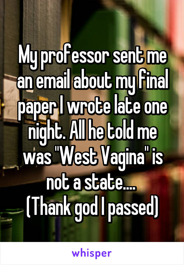 My professor sent me an email about my final paper I wrote late one night. All he told me was "West Vagina" is not a state.... 
(Thank god I passed)