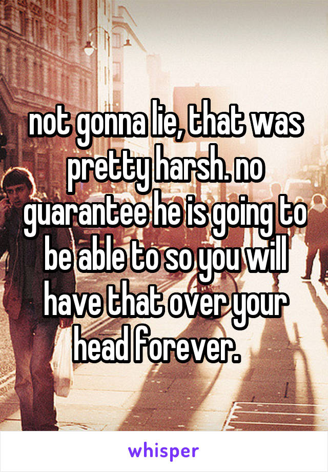 not gonna lie, that was pretty harsh. no guarantee he is going to be able to so you will have that over your head forever.   