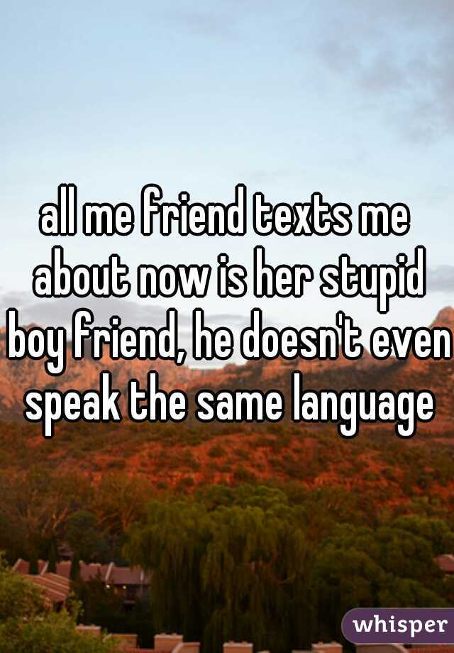 all me friend texts me about now is her stupid boy friend, he doesn't even speak the same language
