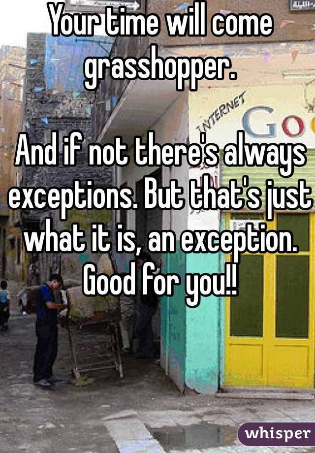 Your time will come grasshopper. 

And if not there's always exceptions. But that's just what it is, an exception. Good for you!! 