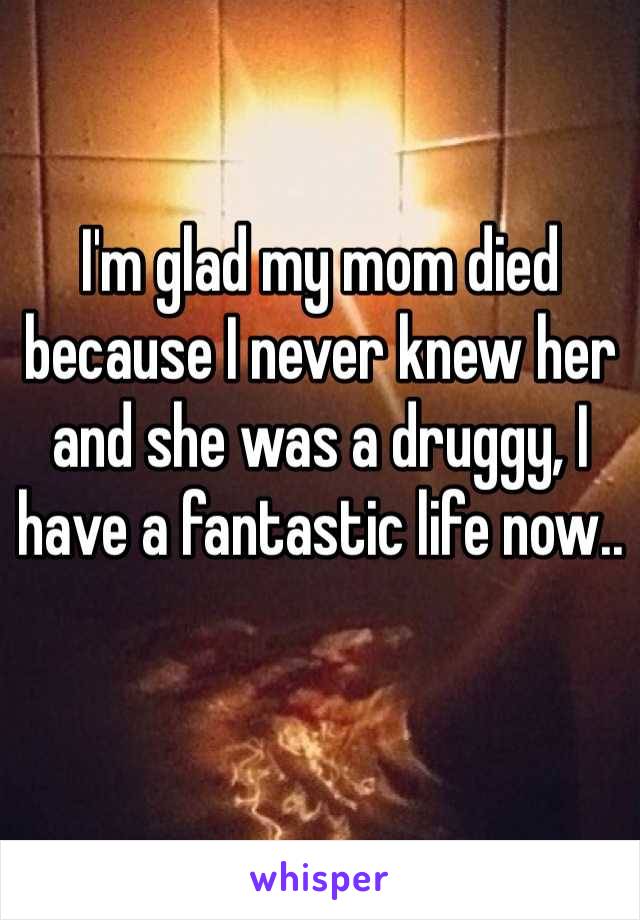 I'm glad my mom died because I never knew her and she was a druggy, I have a fantastic life now.. 