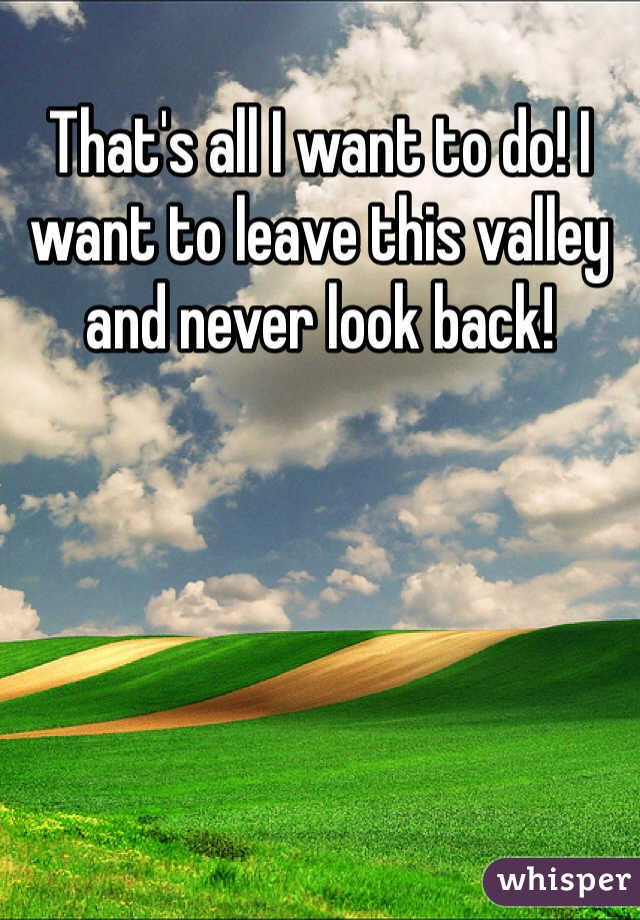 That's all I want to do! I want to leave this valley and never look back!