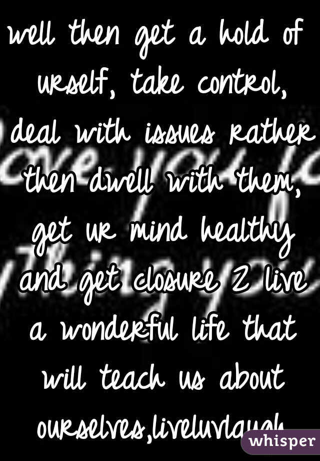 well then get a hold of urself, take control, deal with issues rather then dwell with them, get ur mind healthy and get closure 2 live a wonderful life that will teach us about ourselves,liveluvlaugh