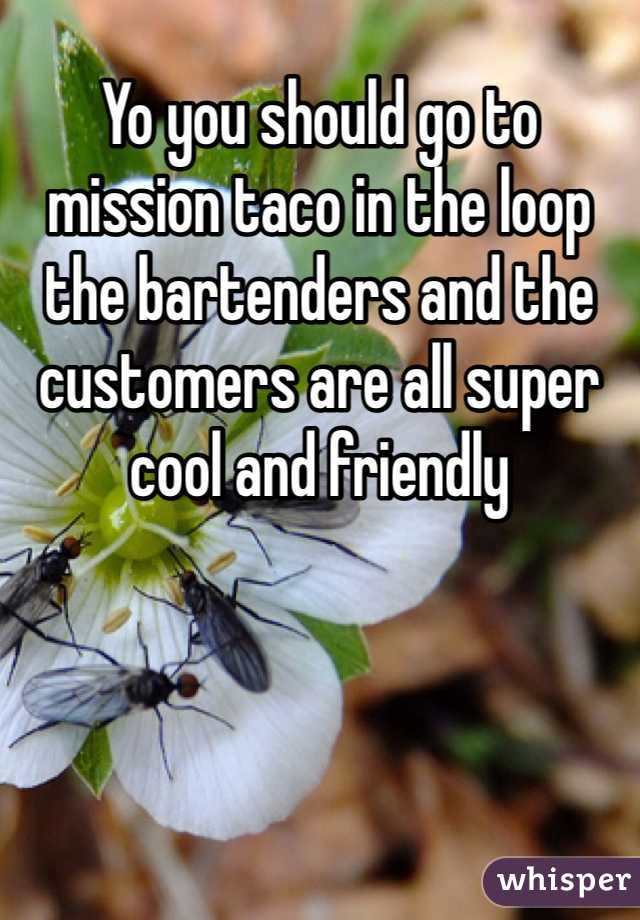 Yo you should go to mission taco in the loop the bartenders and the customers are all super cool and friendly 