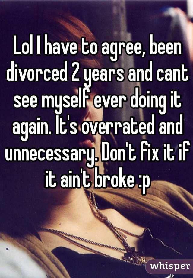Lol I have to agree, been divorced 2 years and cant see myself ever doing it again. It's overrated and unnecessary. Don't fix it if it ain't broke :p