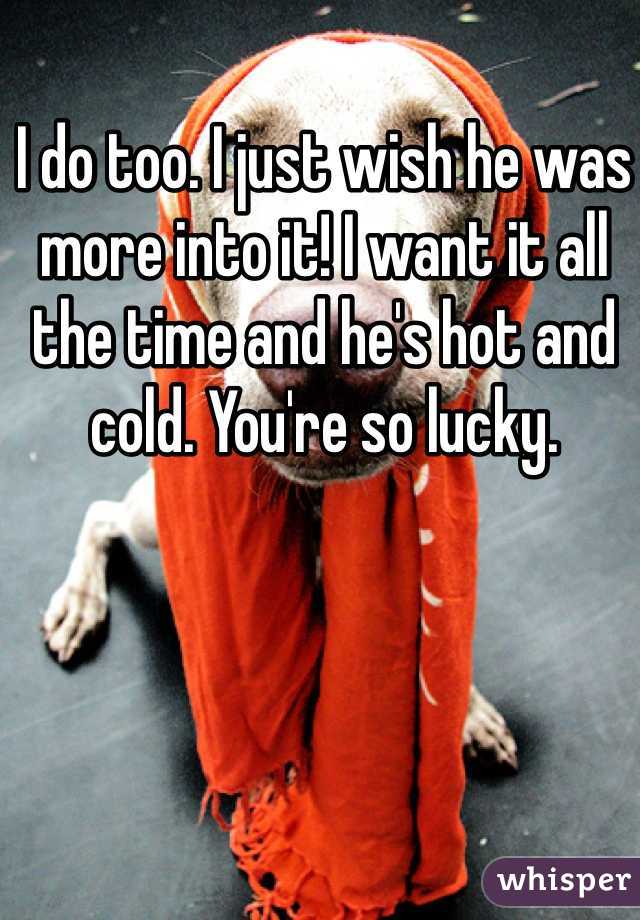I do too. I just wish he was more into it! I want it all the time and he's hot and cold. You're so lucky.