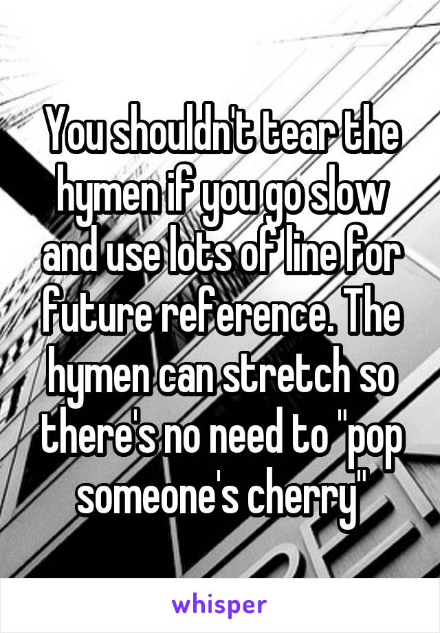 You shouldn't tear the hymen if you go slow and use lots of line for future reference. The hymen can stretch so there's no need to "pop someone's cherry"