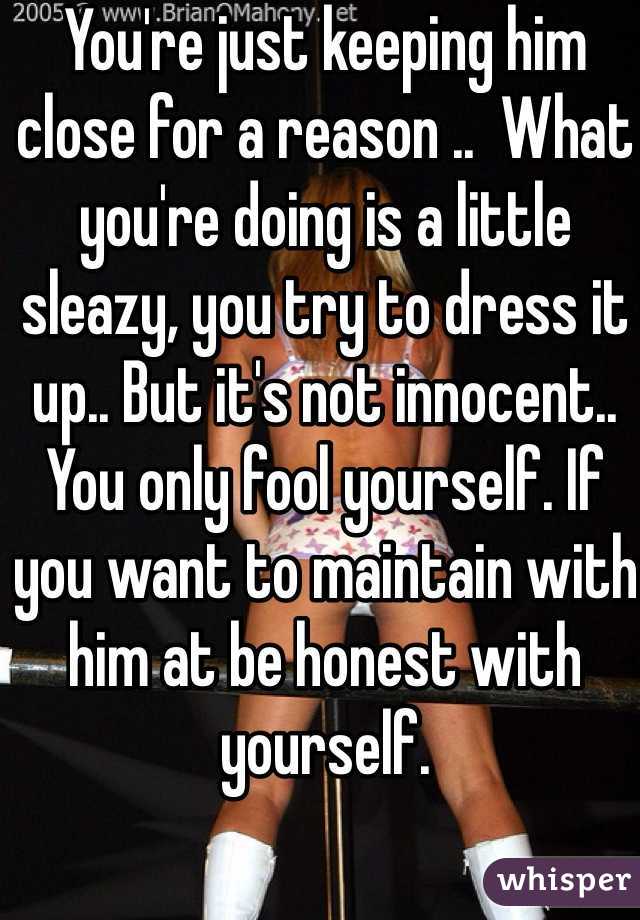 You're just keeping him close for a reason ..  What you're doing is a little sleazy, you try to dress it up.. But it's not innocent.. You only fool yourself. If you want to maintain with him at be honest with yourself. 