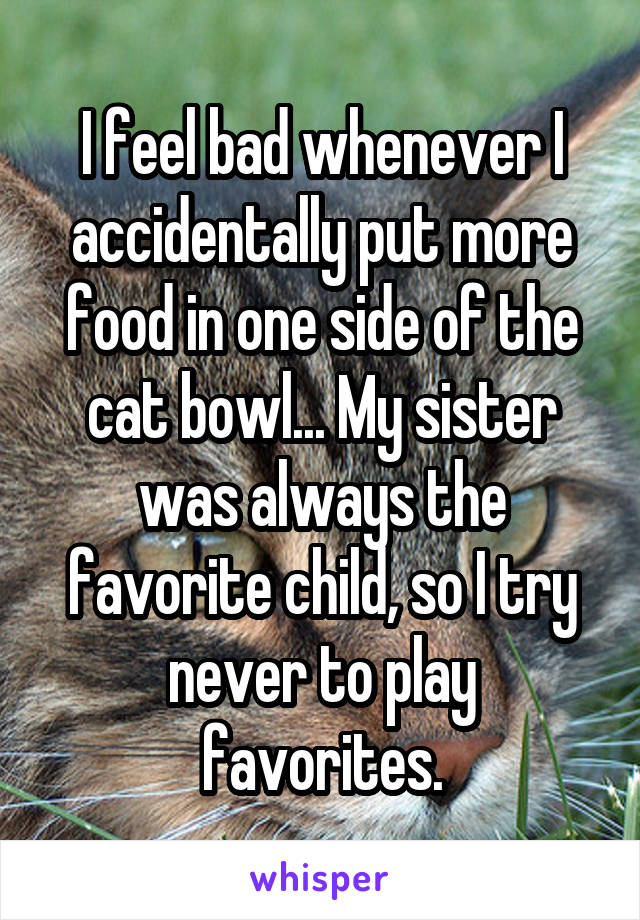 I feel bad whenever I accidentally put more food in one side of the cat bowl... My sister was always the favorite child, so I try never to play favorites.