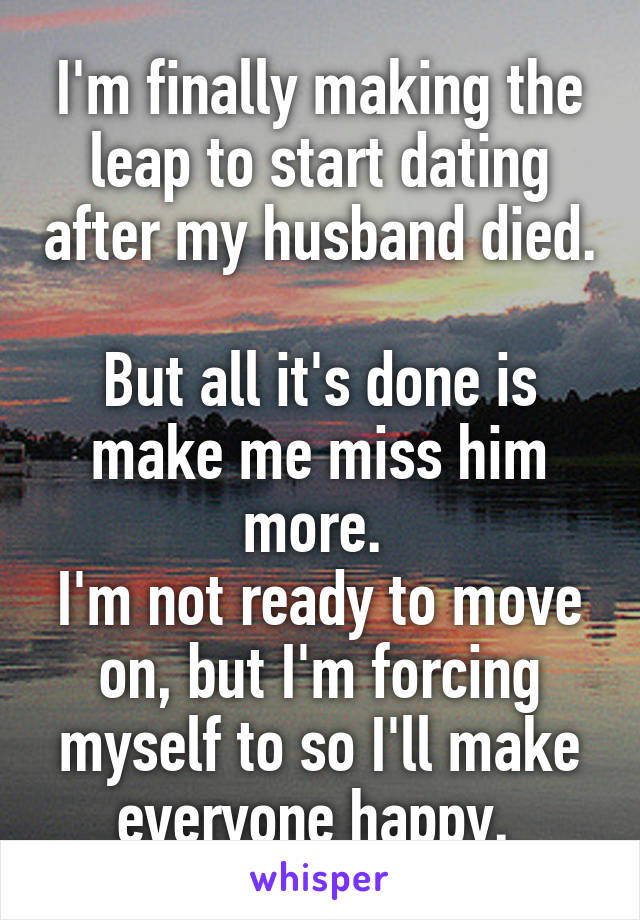 I'm finally making the leap to start dating after my husband died. 
But all it's done is make me miss him more. 
I'm not ready to move on, but I'm forcing myself to so I'll make everyone happy. 