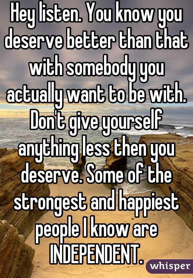 Hey listen. You know you deserve better than that with somebody you actually want to be with. Don't give yourself anything less then you deserve. Some of the strongest and happiest people I know are INDEPENDENT.