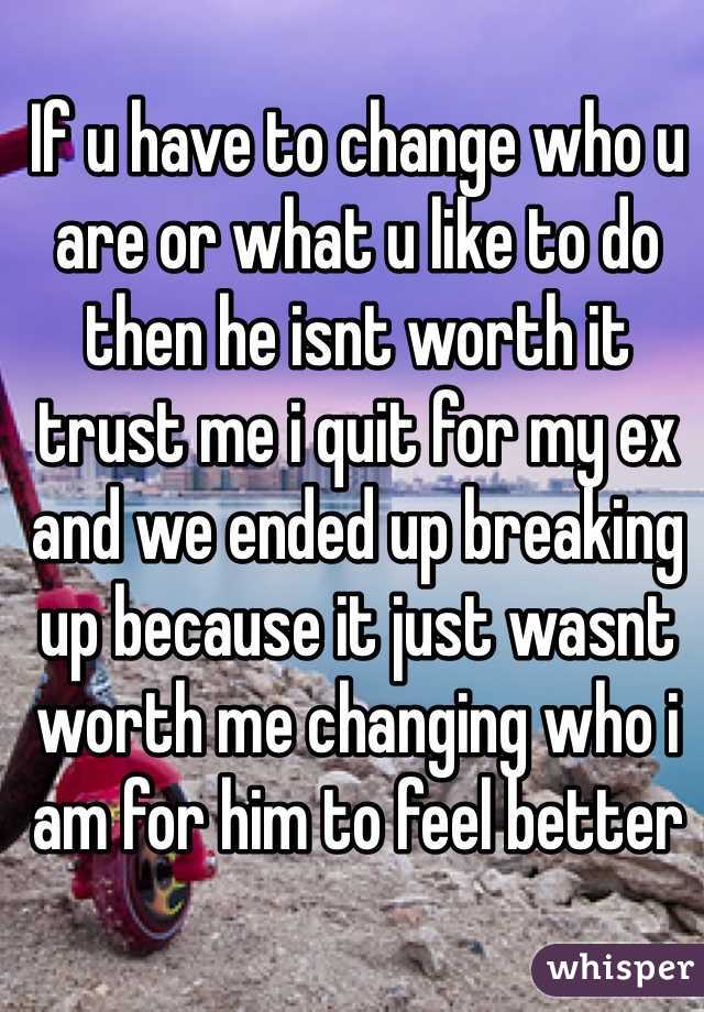 If u have to change who u are or what u like to do then he isnt worth it trust me i quit for my ex and we ended up breaking up because it just wasnt worth me changing who i am for him to feel better 