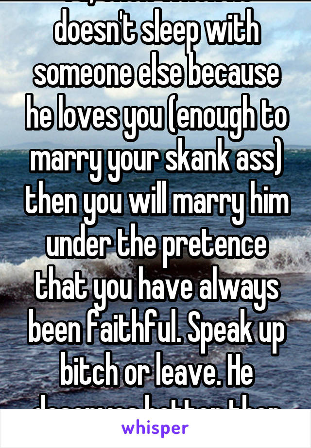 Ya, then when he doesn't sleep with someone else because he loves you (enough to marry your skank ass) then you will marry him under the pretence that you have always been faithful. Speak up bitch or leave. He deserves better then you. 