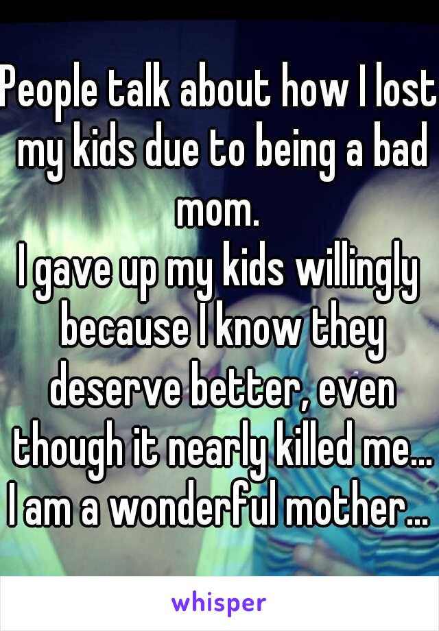 People talk about how I lost my kids due to being a bad mom. 
I gave up my kids willingly because I know they deserve better, even though it nearly killed me... I am a wonderful mother... 