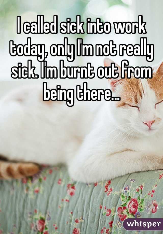 I called sick into work today, only I'm not really sick. I'm burnt out from being there...