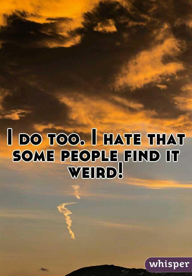 I do too. I hate that some people find it weird!