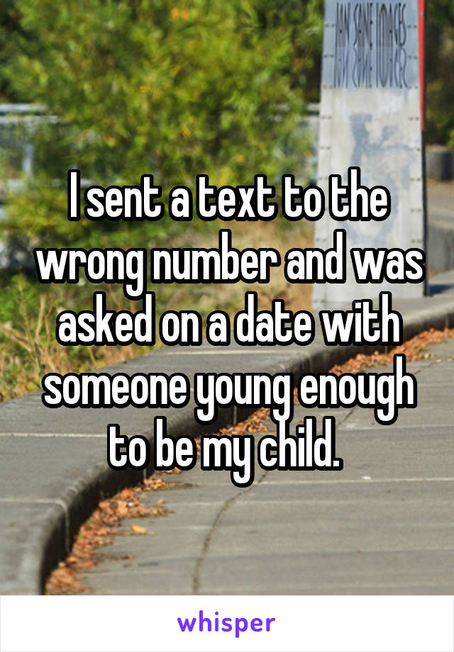 I sent a text to the wrong number and was asked on a date with someone young enough to be my child. 