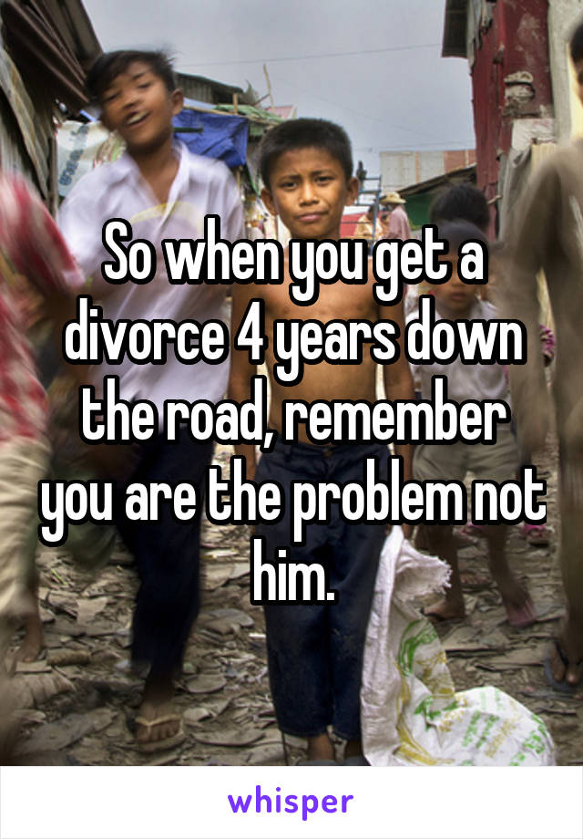 So when you get a divorce 4 years down the road, remember you are the problem not him.