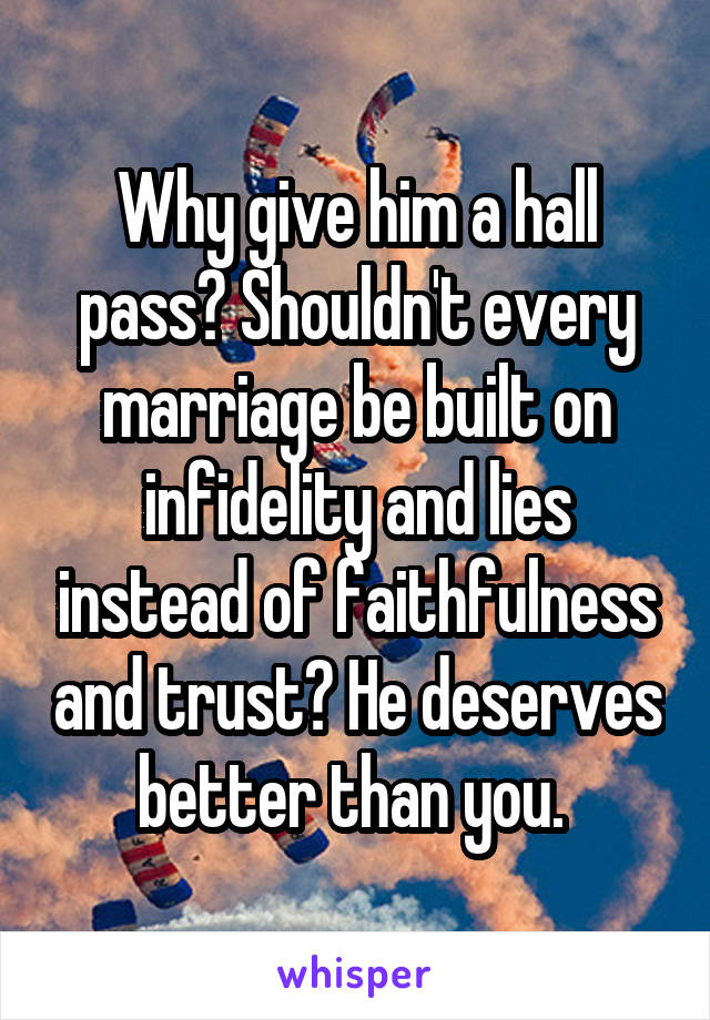 Why give him a hall pass? Shouldn't every marriage be built on infidelity and lies instead of faithfulness and trust? He deserves better than you. 