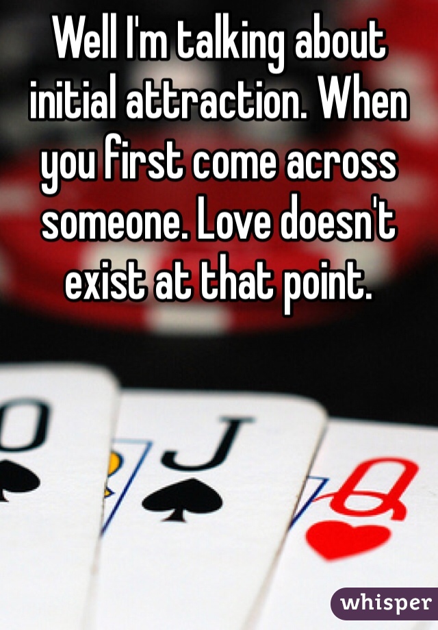 Well I'm talking about initial attraction. When you first come across someone. Love doesn't exist at that point. 