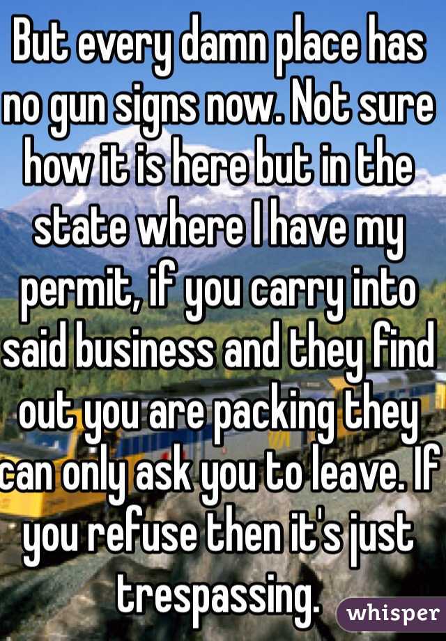 But every damn place has no gun signs now. Not sure how it is here but in the state where I have my permit, if you carry into said business and they find out you are packing they can only ask you to leave. If you refuse then it's just trespassing.