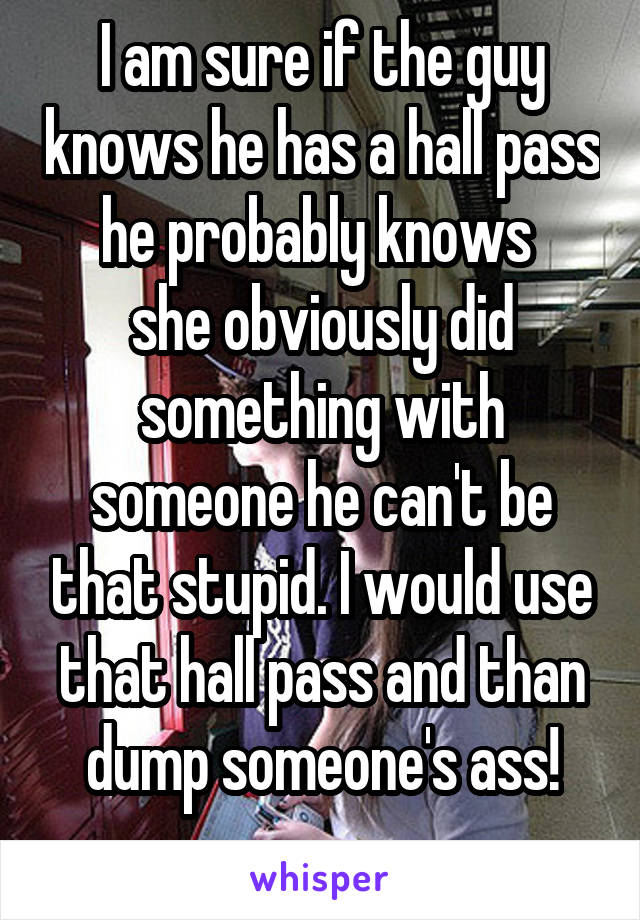 I am sure if the guy knows he has a hall pass he probably knows 
she obviously did something with someone he can't be that stupid. I would use that hall pass and than dump someone's ass!
