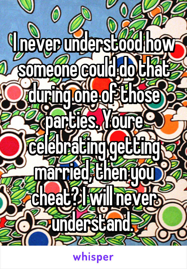 I never understood how someone could do that during one of those parties. Youre celebrating getting married, then you cheat? I will never understand. 