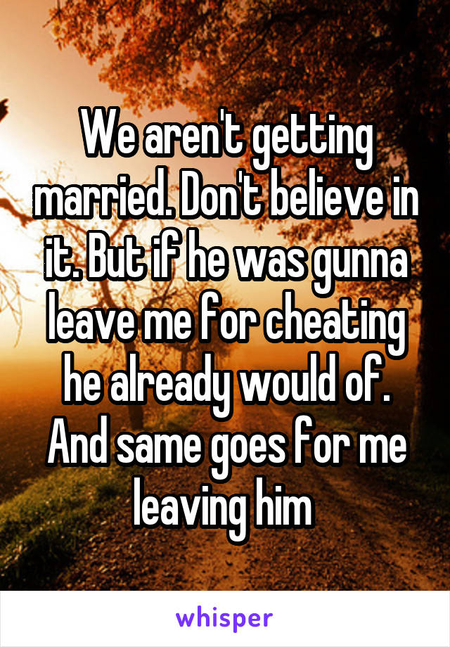 We aren't getting married. Don't believe in it. But if he was gunna leave me for cheating he already would of. And same goes for me leaving him 