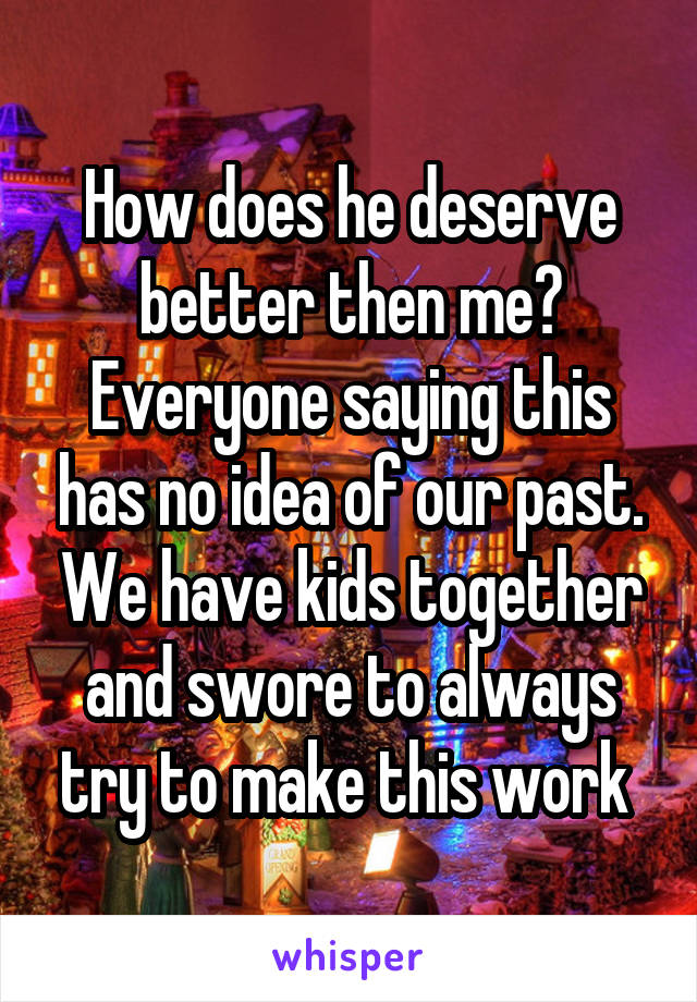 How does he deserve better then me? Everyone saying this has no idea of our past. We have kids together and swore to always try to make this work 