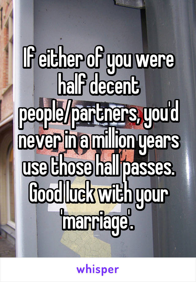 If either of you were half decent people/partners, you'd never in a million years use those hall passes. Good luck with your 'marriage'. 