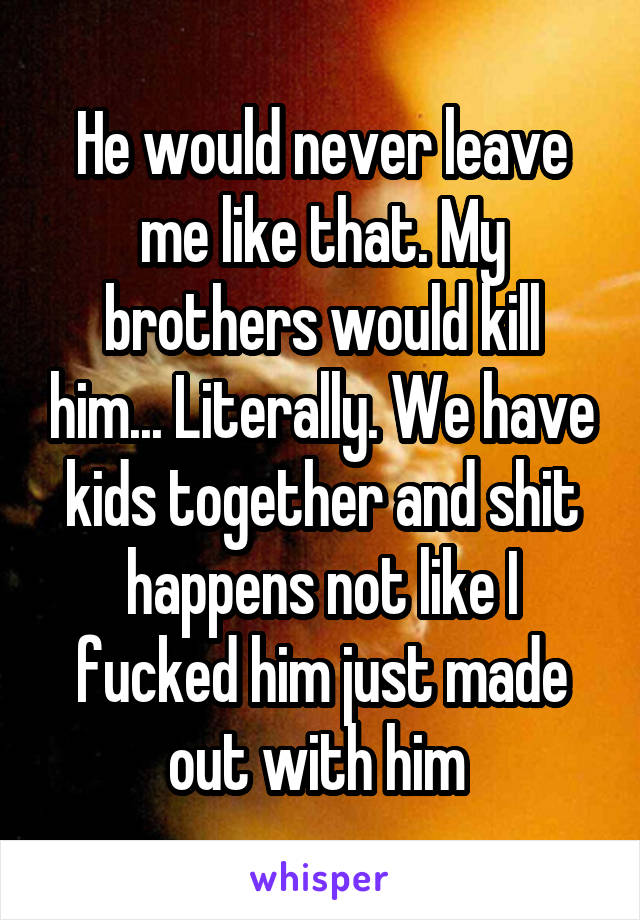 He would never leave me like that. My brothers would kill him... Literally. We have kids together and shit happens not like I fucked him just made out with him 