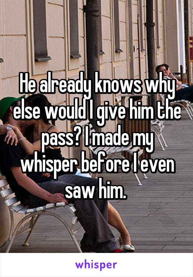 He already knows why else would I give him the pass? I made my whisper before I even saw him. 